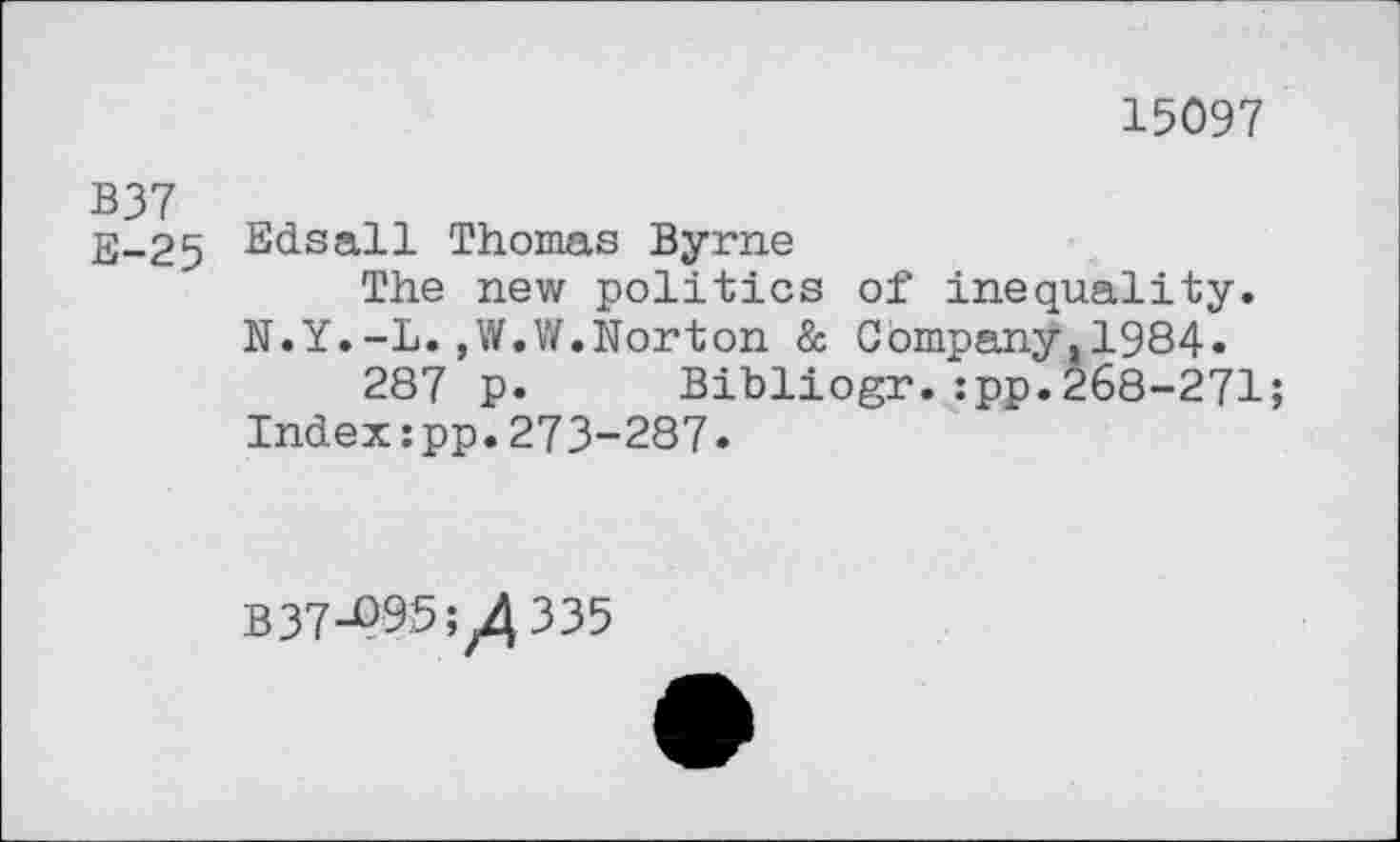 ﻿15097
B37
E-25 Bdsall Thomas Byrne
The new politics of“ inequality.
N.Y.-L.,W.W.Norton & Company.1984«
287 p. Bibliogr.:pp.268-271;
Index:pp.273-287.
837-^95;/335